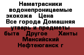 Наматрасники водонепроницаемые экокожа › Цена ­ 1 602 - Все города Домашняя утварь и предметы быта » Другое   . Ханты-Мансийский,Нефтеюганск г.